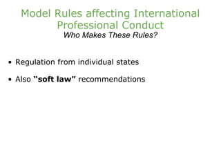 Model Rules affecting International Professional Conduct Who Makes These Rules? Regulation from individual states Also  “soft law”  recommendations 