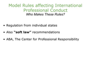 Model Rules affecting International Professional Conduct Who Makes These Rules? Regulation from individual states Also  “soft law”  recommendations ABA, The Center for Professional Responsibility 