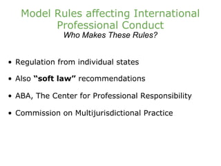 Model Rules affecting International Professional Conduct Who Makes These Rules? Regulation from individual states Also  “soft law”  recommendations ABA, The Center for Professional Responsibility Commission on Multijurisdictional Practice 