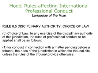 Model Rules affecting International Professional Conduct Language of the Rule RULE 8.5 DISCIPLINARY AUTHORITY; CHOICE OF LAW ... (b) Choice of Law. In any exercise of the disciplinary authority of this jurisdiction, the rules of professional conduct to be applied shall be as follows: (1) for conduct in connection with a matter pending before a tribunal, the rules of the jurisdiction in which the tribunal sits, unless the rules of the tribunal provide otherwise; 