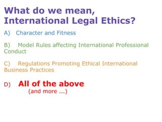 What do we mean, International Legal Ethics? A)   Character and Fitness B)    Model Rules affecting International Professional Conduct C)    Regulations Promoting Ethical International Business Practices D)     All of the above               (and more ...)   