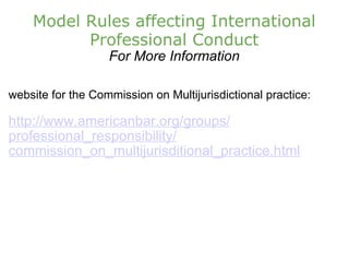 Model Rules affecting International Professional Conduct For More Information website for the Commission on Multijurisdictional practice: http://www.americanbar.org/groups/ professional_responsibility/ commission_on_multijurisditional_practice.html 