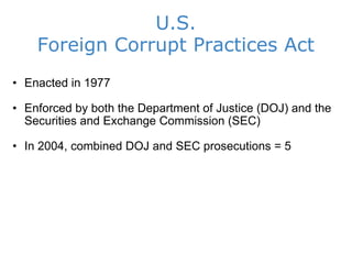 U.S. Foreign Corrupt Practices Act Enacted in 1977 Enforced by both the Department of Justice (DOJ) and the Securities and Exchange Commission (SEC) In 2004, combined DOJ and SEC prosecutions = 5 