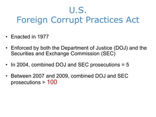 U.S. Foreign Corrupt Practices Act Enacted in 1977 Enforced by both the Department of Justice (DOJ) and the Securities and Exchange Commission (SEC) In 2004, combined DOJ and SEC prosecutions = 5 Between 2007 and 2009, combined DOJ and SEC prosecutions >  100 