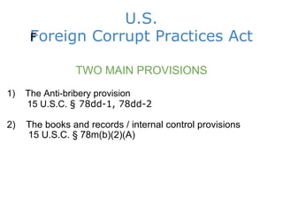 U.S. Foreign Corrupt Practices Act ﻿ TWO MAIN PROVISIONS 1)    The Anti-bribery provision          15 U.S.C.  § 78dd-1, 78dd-2 2)    The books and records / internal control provisions          15 U.S.C. § 78m(b)(2)(A)                  