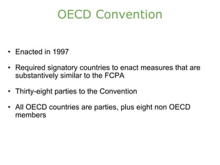 OECD Convention Enacted in 1997 Required signatory countries to enact measures that are substantively similar to the FCPA Thirty-eight parties to the Convention All OECD countries are parties, plus eight non OECD members 