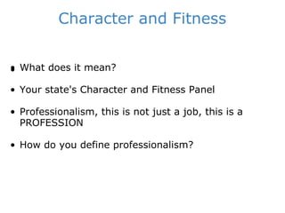 Character and Fitness ﻿ What does it mean? Your state's Character and Fitness Panel Professionalism, this is not just a job, this is a PROFESSION How do you define professionalism? 