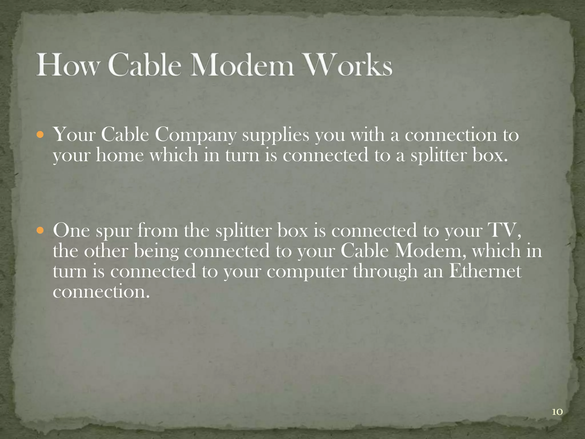  Your Cable Company supplies you with a connection to
  your home which in turn is connected to a splitter box.


 One spur from the splitter box is connected to your TV,
  the other being connected to your Cable Modem, which in
  turn is connected to your computer through an Ethernet
  connection.




                                                            10
 