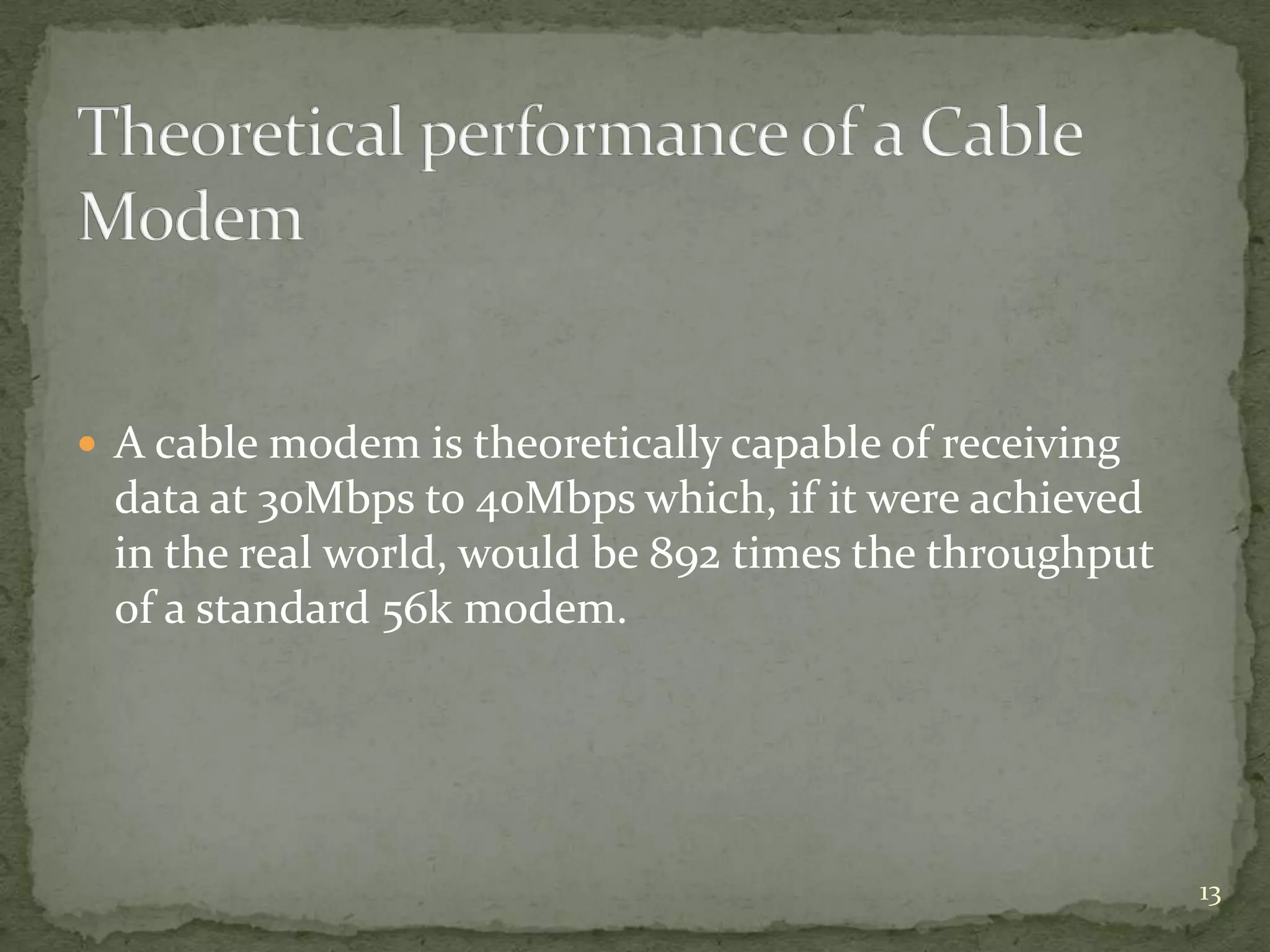  A cable modem is theoretically capable of receiving
 data at 30Mbps to 40Mbps which, if it were achieved
 in the real world, would be 892 times the throughput
 of a standard 56k modem.




                                                        13
 