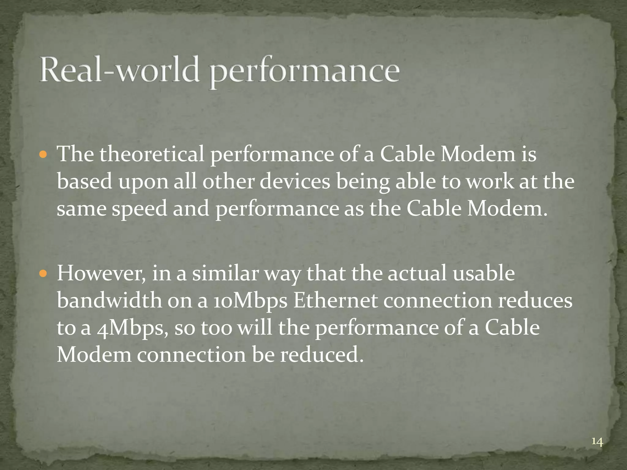  The theoretical performance of a Cable Modem is
 based upon all other devices being able to work at the
 same speed and performance as the Cable Modem.

 However, in a similar way that the actual usable
 bandwidth on a 10Mbps Ethernet connection reduces
 to a 4Mbps, so too will the performance of a Cable
 Modem connection be reduced.


                                                          14
 