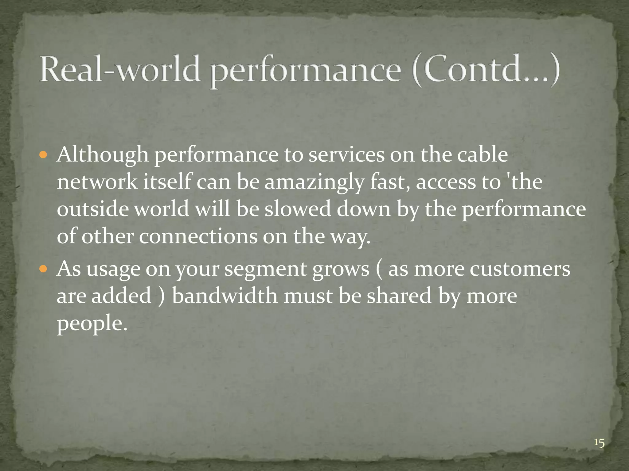  Although performance to services on the cable
  network itself can be amazingly fast, access to 'the
  outside world will be slowed down by the performance
  of other connections on the way.
 As usage on your segment grows ( as more customers
  are added ) bandwidth must be shared by more
  people.




                                                         15
 