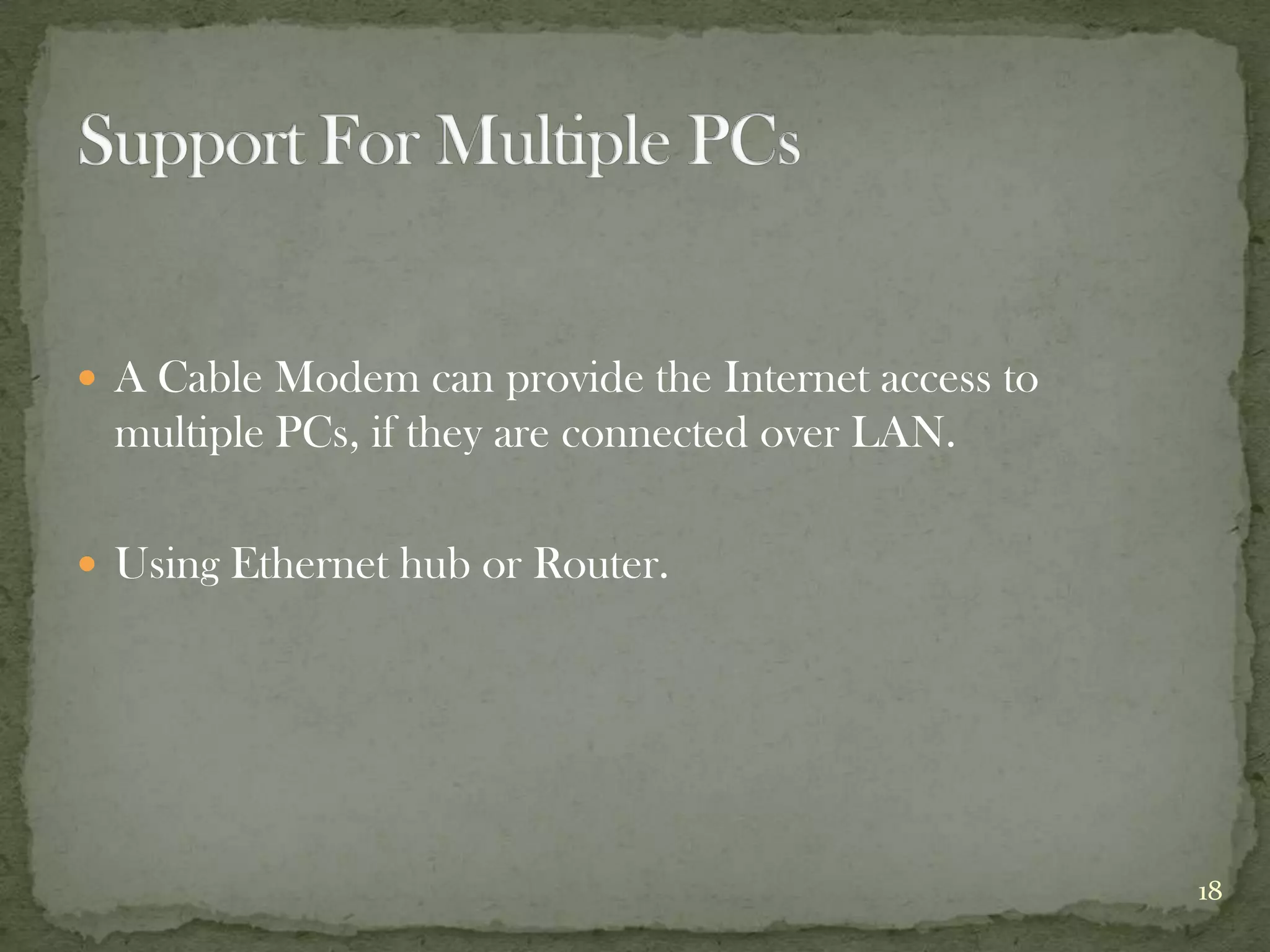  A Cable Modem can provide the Internet access to
 multiple PCs, if they are connected over LAN.

 Using Ethernet hub or Router.




                                                     18
 