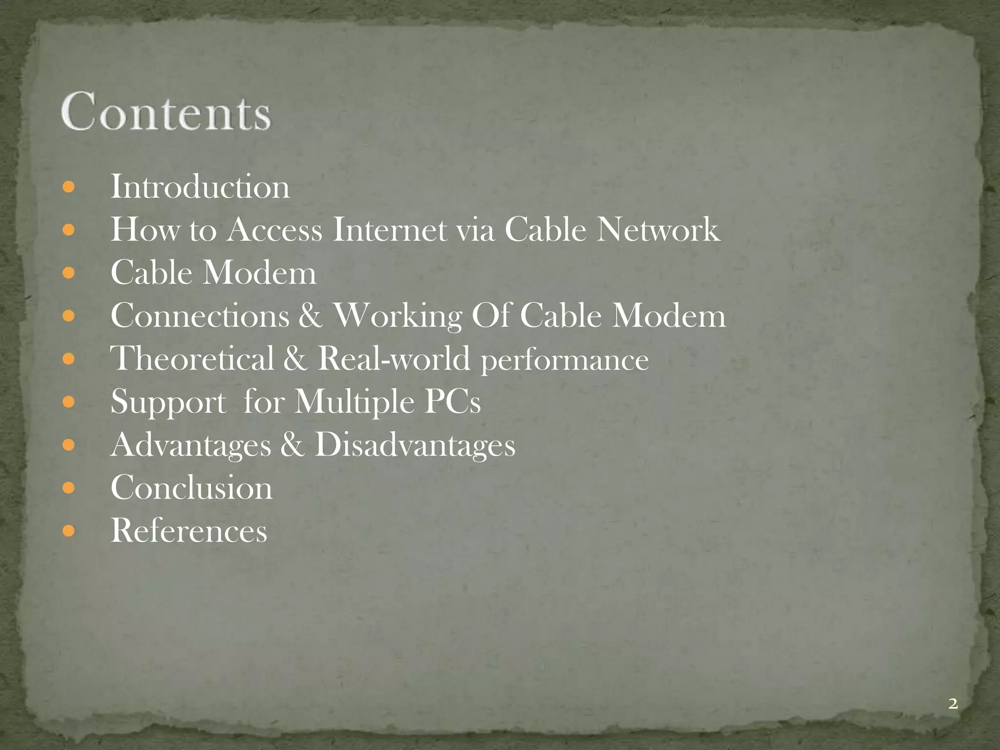    Introduction
   How to Access Internet via Cable Network
   Cable Modem
   Connections & Working Of Cable Modem
   Theoretical & Real-world performance
   Support for Multiple PCs
   Advantages & Disadvantages
   Conclusion
   References



                                               2
 
