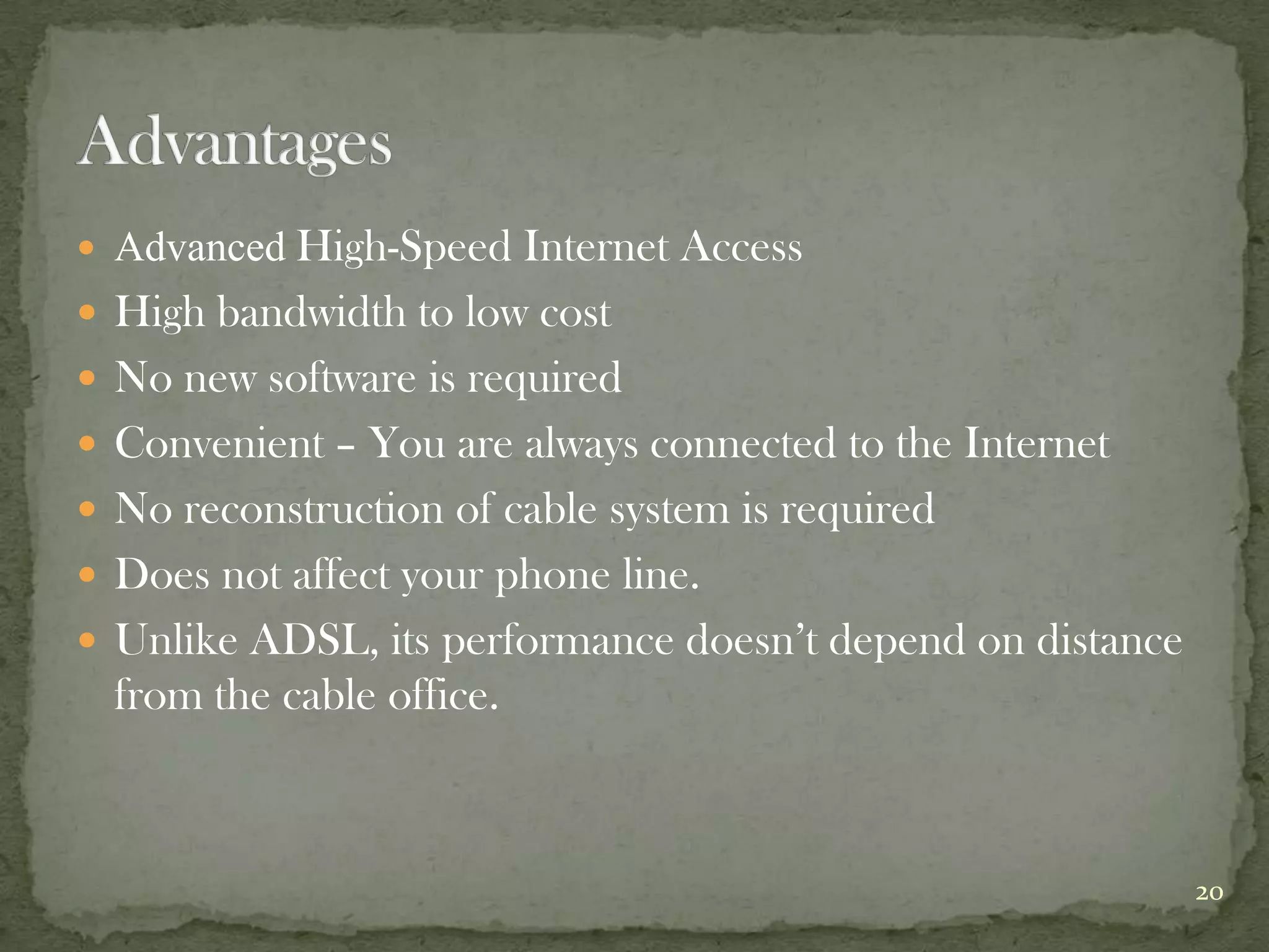  Advanced High-Speed      Internet Access
   High bandwidth to low cost
   No new software is required
   Convenient – You are always connected to the Internet
   No reconstruction of cable system is required
   Does not affect your phone line.
   Unlike ADSL, its performance doesn’t depend on distance
    from the cable office.



                                                              20
 