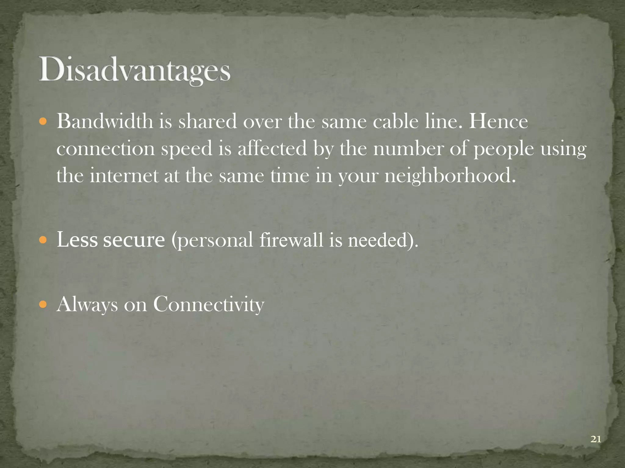  Bandwidth is shared over the same cable line. Hence
  connection speed is affected by the number of people using
  the internet at the same time in your neighborhood.

 Less secure (personal firewall is needed).


 Always on Connectivity




                                                               21
 