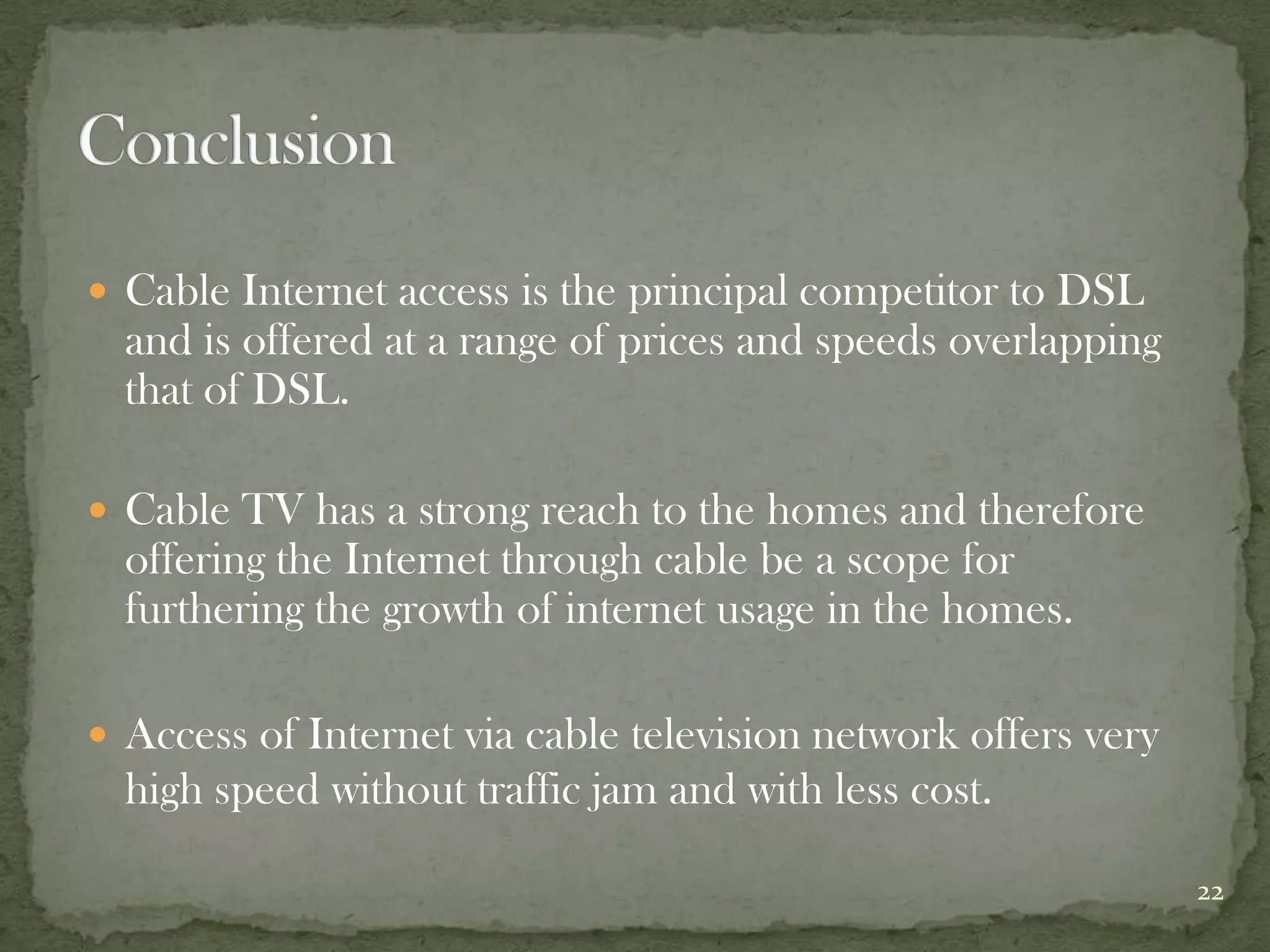  Cable Internet access is the principal competitor to DSL
  and is offered at a range of prices and speeds overlapping
  that of DSL.

 Cable TV has a strong reach to the homes and therefore
  offering the Internet through cable be a scope for
  furthering the growth of internet usage in the homes.

 Access of Internet via cable television network offers very
  high speed without traffic jam and with less cost.

                                                                22
 
