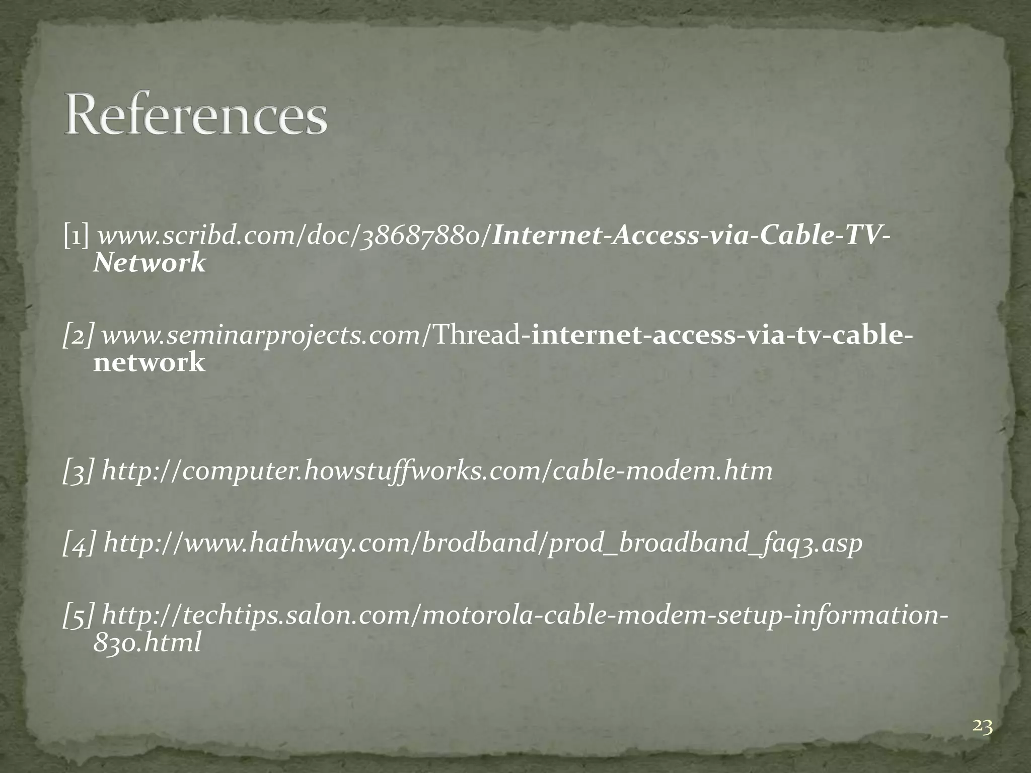 [1] www.scribd.com/doc/38687880/Internet-Access-via-Cable-TV-
   Network

[2] www.seminarprojects.com/Thread-internet-access-via-tv-cable-
   network


[3] http://computer.howstuffworks.com/cable-modem.htm

[4] http://www.hathway.com/brodband/prod_broadband_faq3.asp

[5] http://techtips.salon.com/motorola-cable-modem-setup-information-
   830.html

                                                                        23
 
