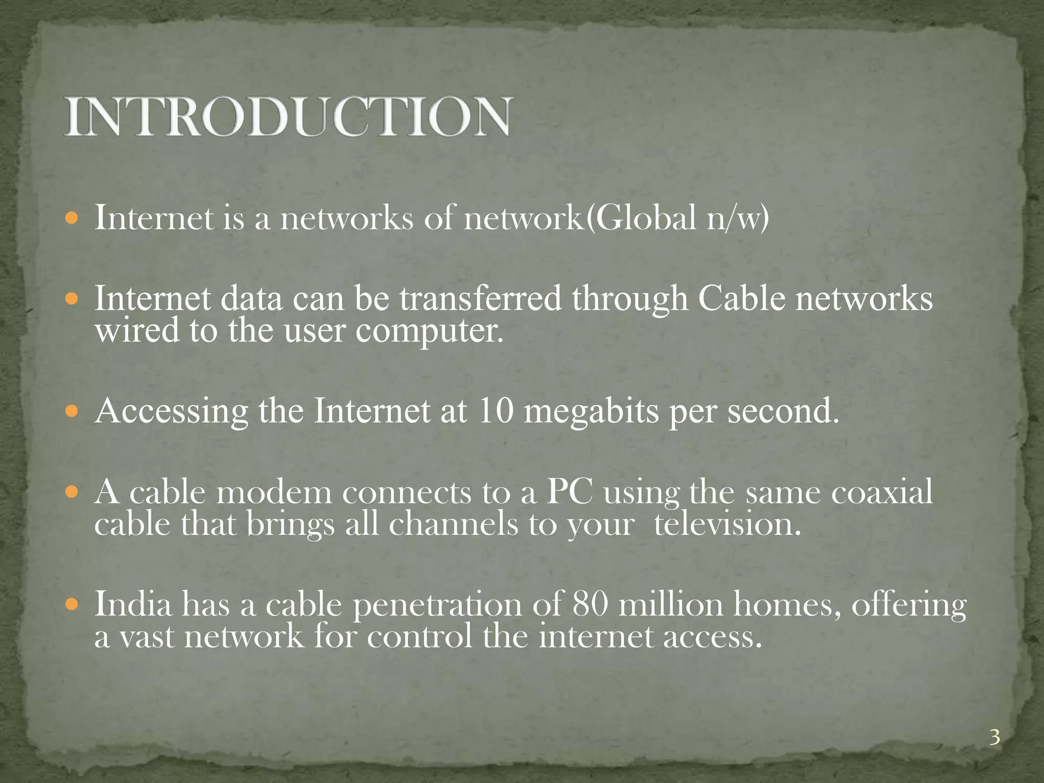  Internet is a networks of network(Global n/w)

 Internet data can be transferred through Cable networks
  wired to the user computer.

 Accessing the Internet at 10 megabits per second.

 A cable modem connects to a PC using the same coaxial
  cable that brings all channels to your television.

 India has a cable penetration of 80 million homes, offering
  a vast network for control the internet access.

                                                                3
 