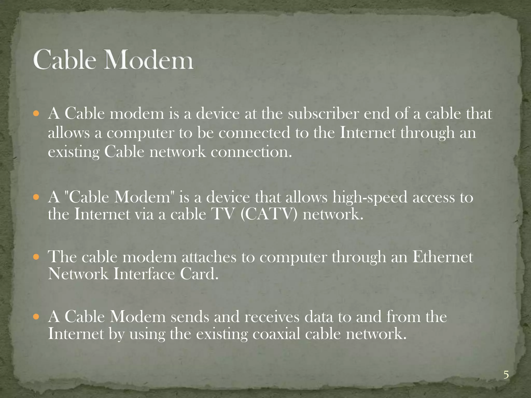  A Cable modem is a device at the subscriber end of a cable that
  allows a computer to be connected to the Internet through an
  existing Cable network connection.

 A "Cable Modem" is a device that allows high-speed access to
  the Internet via a cable TV (CATV) network.

 The cable modem attaches to computer through an Ethernet
  Network Interface Card.

 A Cable Modem sends and receives data to and from the
  Internet by using the existing coaxial cable network.

                                                                    5
 