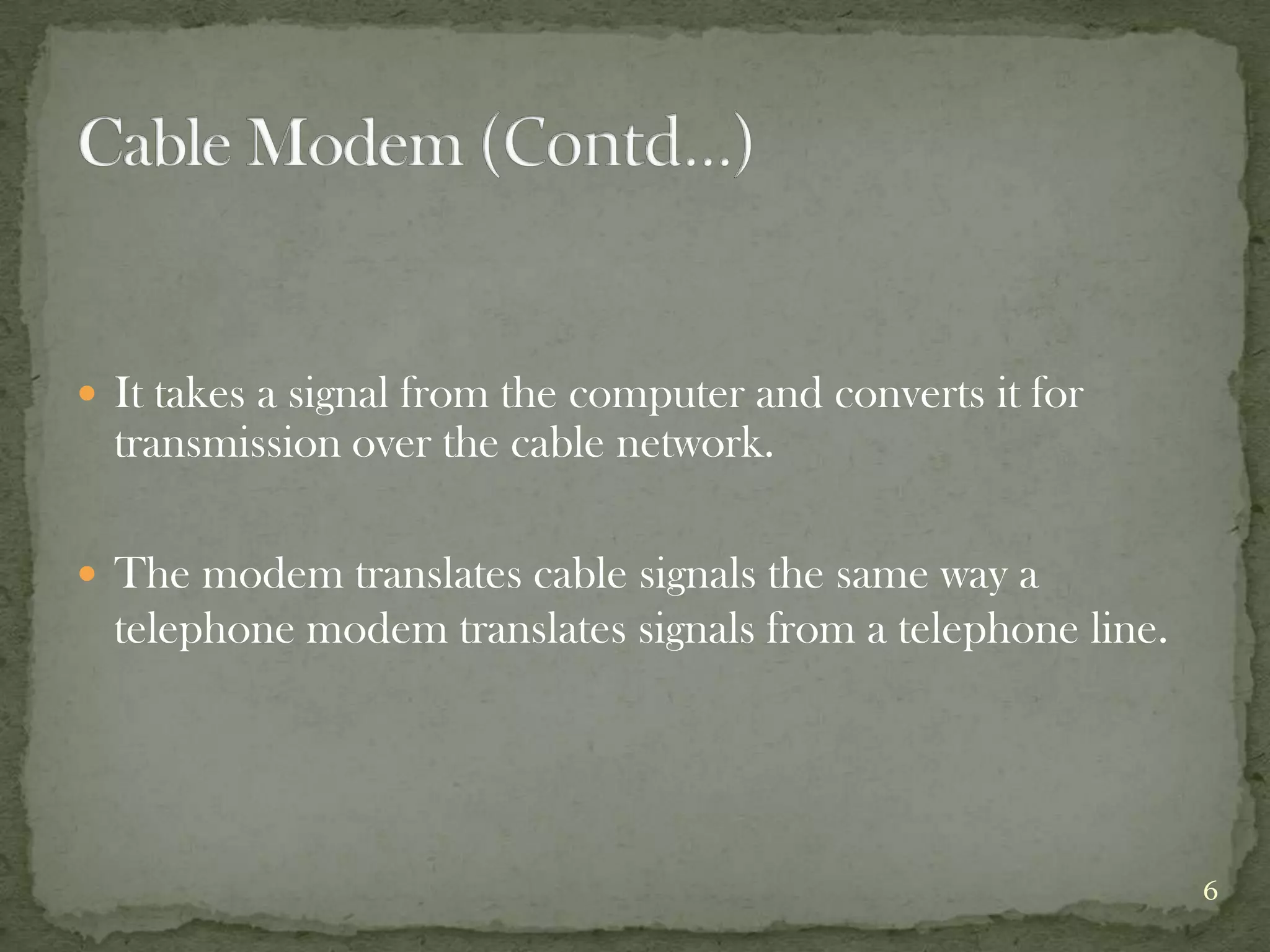  It takes a signal from the computer and converts it for
  transmission over the cable network.

 The modem translates cable signals the same way a
  telephone modem translates signals from a telephone line.




                                                              6
 