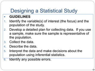 13
Designing a Statistical Study
 GUIDELINES
1. Identify the variable(s) of interest (the focus) and the
population of the study.
2. Develop a detailed plan for collecting data. If you use
a sample, make sure the sample is representative of
the population.
3. Collect the data.
4. Describe the data.
5. Interpret the data and make decisions about the
population using inferential statistics.
6. Identify any possible errors.
 