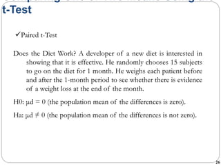 26
Comparing One or Two Means Using the
t-Test
Does the Diet Work? A developer of a new diet is interested in
showing that it is effective. He randomly chooses 15 subjects
to go on the diet for 1 month. He weighs each patient before
and after the 1-month period to see whether there is evidence
of a weight loss at the end of the month.
H0: μd = 0 (the population mean of the differences is zero).
Ha: μd ≠ 0 (the population mean of the differences is not zero).
Paired t-Test
 