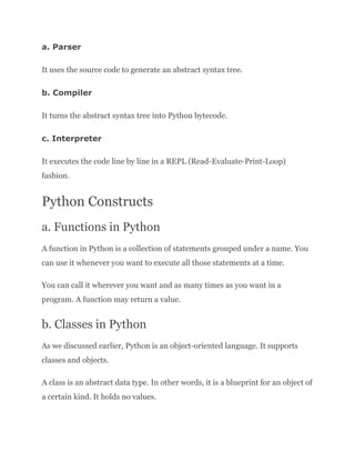 a. Parser
It uses the source code to generate an abstract syntax tree.
b. Compiler
It turns the abstract syntax tree into Python bytecode.
c. Interpreter
It executes the code line by line in a REPL (Read-Evaluate-Print-Loop)
fashion.
Python Constructs
a. Functions in Python
A function in Python is a collection of statements grouped under a name. You
can use it whenever you want to execute all those statements at a time.
You can call it wherever you want and as many times as you want in a
program. A function may return a value.
b. Classes in Python
As we discussed earlier, Python is an object-oriented language. It supports
classes and objects.
A class is an abstract data type. In other words, it is a blueprint for an object of
a certain kind. It holds no values.
 