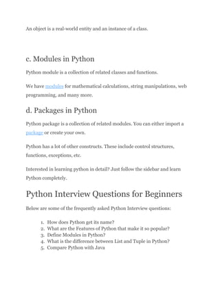 An object is a real-world entity and an instance of a class.
c. Modules in Python
Python module is a collection of related classes and functions.
We have modules for mathematical calculations, string manipulations, web
programming, and many more.
d. Packages in Python
Python package is a collection of related modules. You can either import a
package or create your own.
Python has a lot of other constructs. These include control structures,
functions, exceptions, etc.
Interested in learning python in detail? Just follow the sidebar and learn
Python completely.
Python Interview Questions for Beginners
Below are some of the frequently asked Python Interview questions:
1.​ How does Python get its name?
2.​ What are the Features of Python that make it so popular?
3.​ Define Modules in Python?
4.​ What is the difference between List and Tuple in Python?
5.​ Compare Python with Java
 