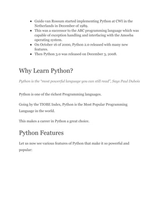 ●​ Guido van Rossum started implementing Python at CWI in the
Netherlands in December of 1989.
●​ This was a successor to the ABC programming language which was
capable of exception handling and interfacing with the Amoeba
operating system.
●​ On October 16 of 2000, Python 2.0 released with many new
features.
●​ Then Python 3.0 was released on December 3, 2008.
Why Learn Python?
Python is the “most powerful language you can still read”, Says Paul Dubois
Python is one of the richest Programming languages.
Going by the TIOBE Index, Python is the Most Popular Programming
Language in the world.
This makes a career in Python a great choice.
Python Features
Let us now see various features of Python that make it so powerful and
popular:
 