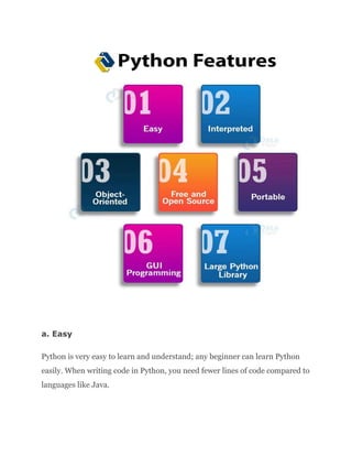 a. Easy
Python is very easy to learn and understand; any beginner can learn Python
easily. When writing code in Python, you need fewer lines of code compared to
languages like Java.
 