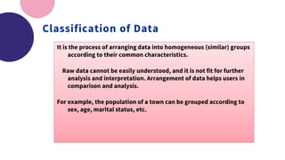 Classification of Data
It is the process of arranging data into homogeneous (similar) groups
according to their common characteristics.
Raw data cannot be easily understood, and it is not fit for further
analysis and interpretation. Arrangement of data helps users in
comparison and analysis.
For example, the population of a town can be grouped according to
sex, age, marital status, etc.
 