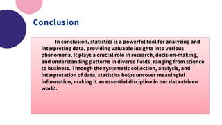 Conclusion
In conclusion, statistics is a powerful tool for analyzing and
interpreting data, providing valuable insights into various
phenomena. It plays a crucial role in research, decision-making,
and understanding patterns in diverse fields, ranging from science
to business. Through the systematic collection, analysis, and
interpretation of data, statistics helps uncover meaningful
information, making it an essential discipline in our data-driven
world.
 