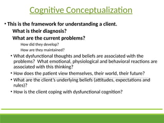 • This is the framework for understanding a client.
What is their diagnosis?
What are the current problems?
How did they develop?
How are they maintained?
• What dysfunctional thoughts and beliefs are associated with the
problems? What emotional, physiological and behavioral reactions are
associated with this thinking?
• How does the patient view themselves, their world, their future?
• What are the client’s underlying beliefs (attitudes, expectations and
rules)?
• How is the client coping with dysfunctional cognition?
Cognitive Conceptualization
 