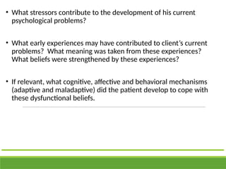 • What stressors contribute to the development of his current
psychological problems?
• What early experiences may have contributed to client’s current
problems? What meaning was taken from these experiences?
What beliefs were strengthened by these experiences?
• If relevant, what cognitive, affective and behavioral mechanisms
(adaptive and maladaptive) did the patient develop to cope with
these dysfunctional beliefs.
 