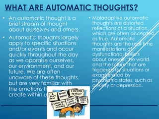 WHAT ARE AUTOMATIC THOUGHTS?
• An automatic thought is a
brief stream of thought
about ourselves and others.
• Automatic thoughts largely
apply to specific situations
and/or events and occur
quickly throughout the day
as we appraise ourselves,
our environment, and our
future. We are often
unaware of these thoughts,
but are very familiar with
the emotions that they
create within us.
• Maladaptive automatic
thoughts are distorted
reflections of a situation,
which are often accepted
as true. Automatic
thoughts are the real-time
manifestations of
dysfunctional beliefs
about oneself, the world,
and the future that are
triggered by situations or
exaggerated by
psychiatric states, such as
anxiety or depression.
 
