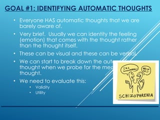 GOAL #1: IDENTIFYING AUTOMATIC THOUGHTS
• Everyone HAS automatic thoughts that we are
barely aware of.
• Very brief. Usually we can identity the feeling
(emotion) that comes with the thought rather
than the thought itself.
• These can be visual and these can be verbal.
• We can start to break down the automatic
thought when we probe for the meaning of the
thought.
• We need to evaluate this:
• Validity
• Utility
 