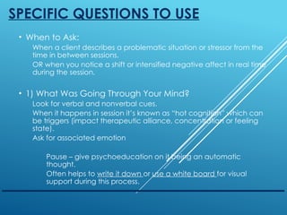 SPECIFIC QUESTIONS TO USE
• When to Ask:
When a client describes a problematic situation or stressor from the
time in between sessions.
OR when you notice a shift or intensified negative affect in real time
during the session.
• 1) What Was Going Through Your Mind?
Look for verbal and nonverbal cues.
When it happens in session it’s known as “hot cognition” which can
be triggers (impact therapeutic alliance, concentration or feeling
state).
Ask for associated emotion
Pause – give psychoeducation on it being an automatic
thought.
Often helps to write it down or use a white board for visual
support during this process.
 