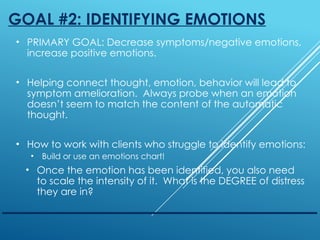 GOAL #2: IDENTIFYING EMOTIONS
• PRIMARY GOAL: Decrease symptoms/negative emotions,
increase positive emotions.
• Helping connect thought, emotion, behavior will lead to
symptom amelioration. Always probe when an emotion
doesn’t seem to match the content of the automatic
thought.
• How to work with clients who struggle to identify emotions:
• Build or use an emotions chart!
• Once the emotion has been identified, you also need
to scale the intensity of it. What is the DEGREE of distress
they are in?
 