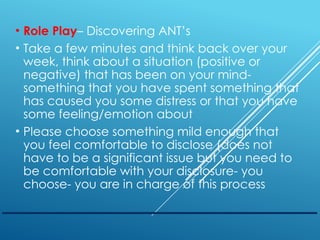 • Role Play– Discovering ANT’s
• Take a few minutes and think back over your
week, think about a situation (positive or
negative) that has been on your mind-
something that you have spent something that
has caused you some distress or that you have
some feeling/emotion about
• Please choose something mild enough that
you feel comfortable to disclose (does not
have to be a significant issue but you need to
be comfortable with your disclosure- you
choose- you are in charge of this process
 