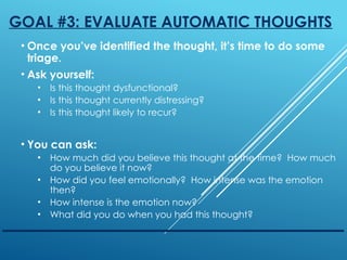 GOAL #3: EVALUATE AUTOMATIC THOUGHTS
• Once you’ve identified the thought, it’s time to do some
triage.
• Ask yourself:
• Is this thought dysfunctional?
• Is this thought currently distressing?
• Is this thought likely to recur?
• You can ask:
• How much did you believe this thought at the time? How much
do you believe it now?
• How did you feel emotionally? How intense was the emotion
then?
• How intense is the emotion now?
• What did you do when you had this thought?
 