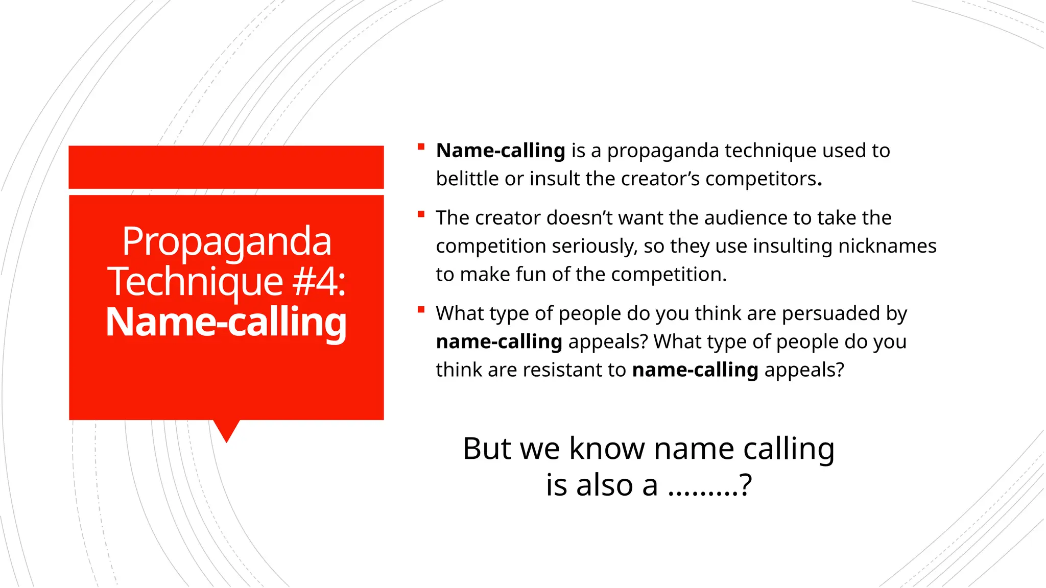 Propaganda
Technique #4:
Name-calling
 Name-calling is a propaganda technique used to
belittle or insult the creator’s competitors.
 The creator doesn’t want the audience to take the
competition seriously, so they use insulting nicknames
to make fun of the competition.
 What type of people do you think are persuaded by
name-calling appeals? What type of people do you
think are resistant to name-calling appeals?
But we know name calling
is also a ………?
 