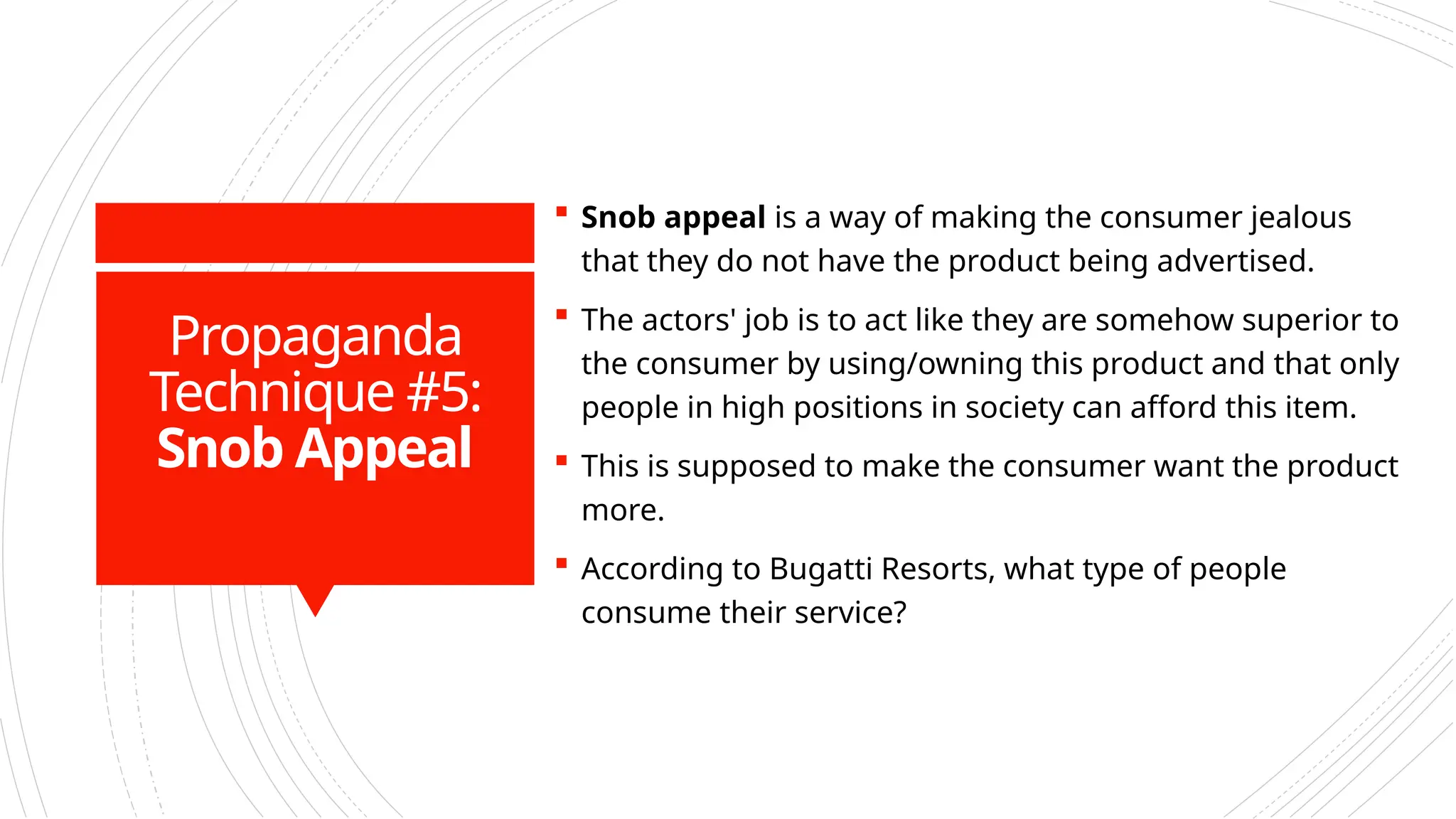 Propaganda
Technique #5:
Snob Appeal
 Snob appeal is a way of making the consumer jealous
that they do not have the product being advertised.
 The actors' job is to act like they are somehow superior to
the consumer by using/owning this product and that only
people in high positions in society can afford this item.
 This is supposed to make the consumer want the product
more.
 According to Bugatti Resorts, what type of people
consume their service?
 