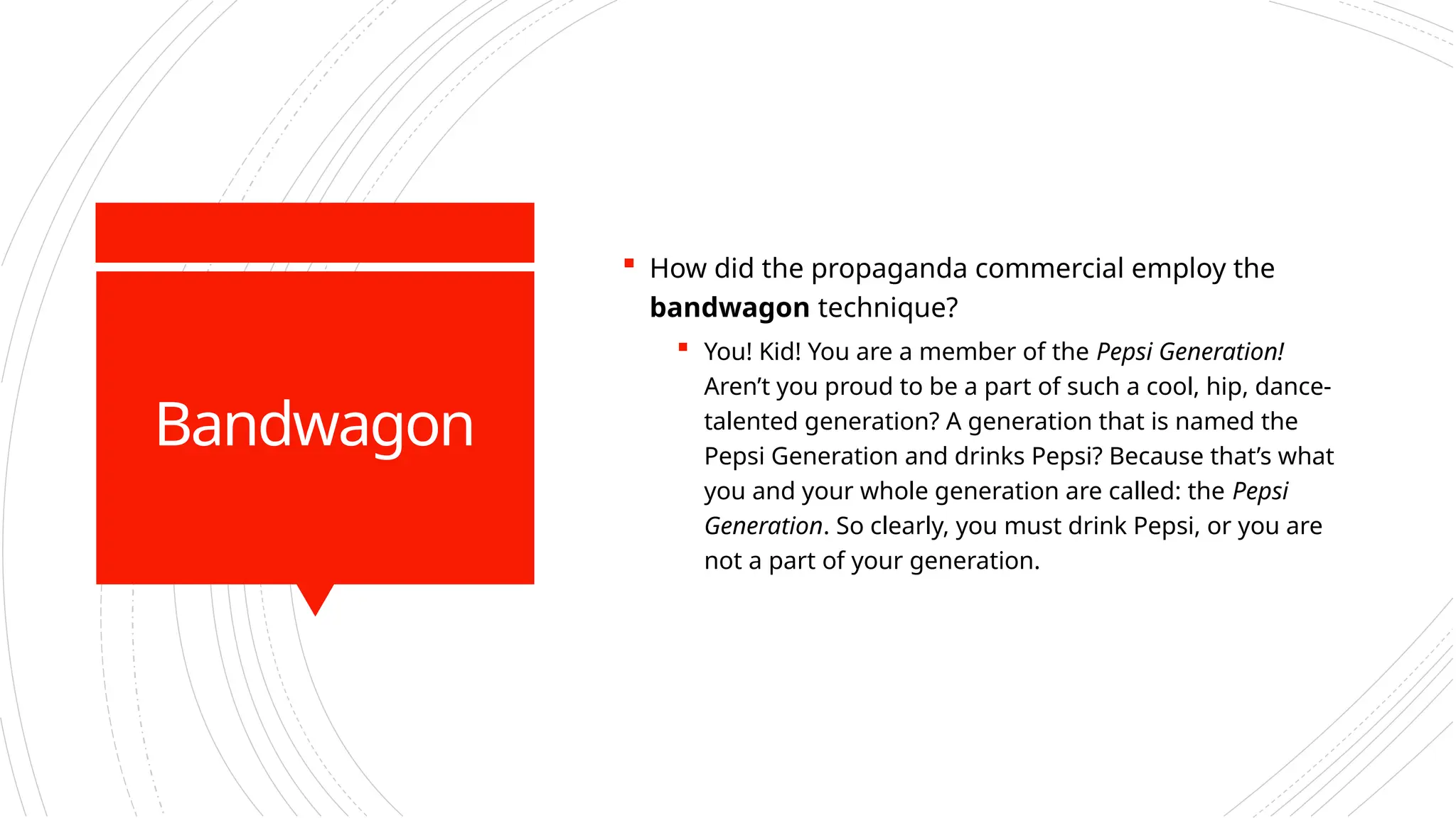 Bandwagon
 How did the propaganda commercial employ the
bandwagon technique?
 You! Kid! You are a member of the Pepsi Generation!
Aren’t you proud to be a part of such a cool, hip, dance-
talented generation? A generation that is named the
Pepsi Generation and drinks Pepsi? Because that’s what
you and your whole generation are called: the Pepsi
Generation. So clearly, you must drink Pepsi, or you are
not a part of your generation.
 