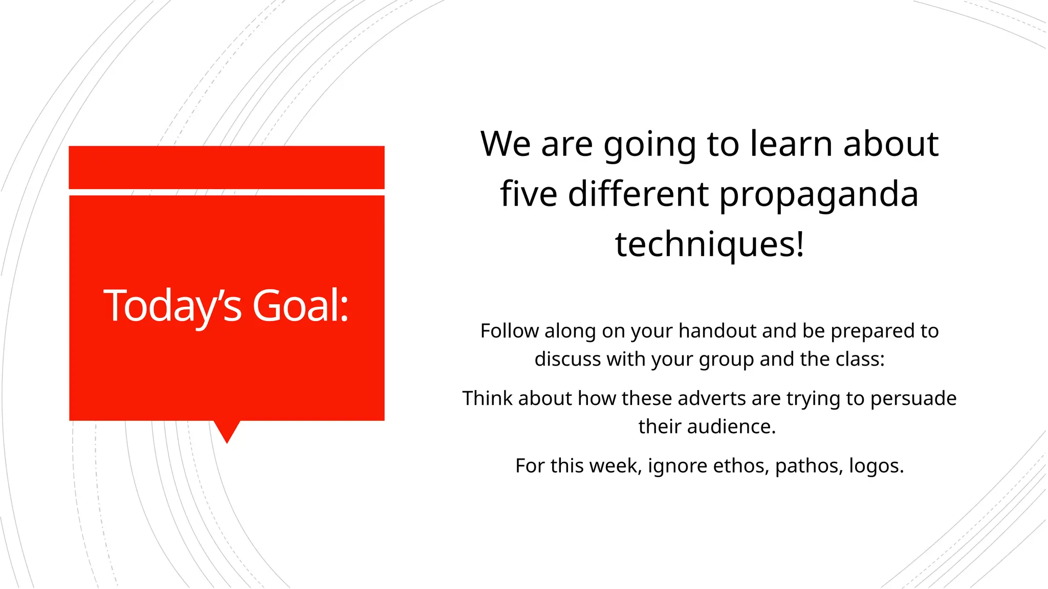Today’s Goal:
We are going to learn about
five different propaganda
techniques!
Follow along on your handout and be prepared to
discuss with your group and the class:
Think about how these adverts are trying to persuade
their audience.
For this week, ignore ethos, pathos, logos.
 