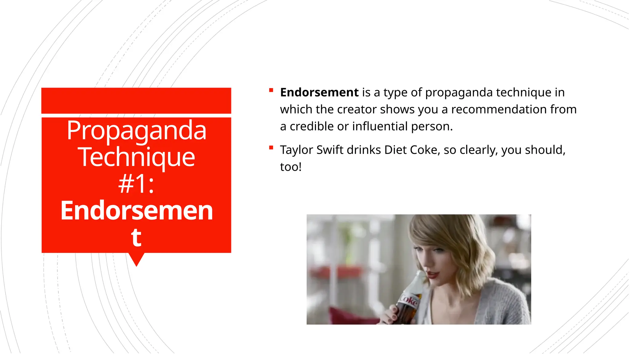 Propaganda
Technique
#1:
Endorsemen
t
 Endorsement is a type of propaganda technique in
which the creator shows you a recommendation from
a credible or influential person.
 Taylor Swift drinks Diet Coke, so clearly, you should,
too!
 