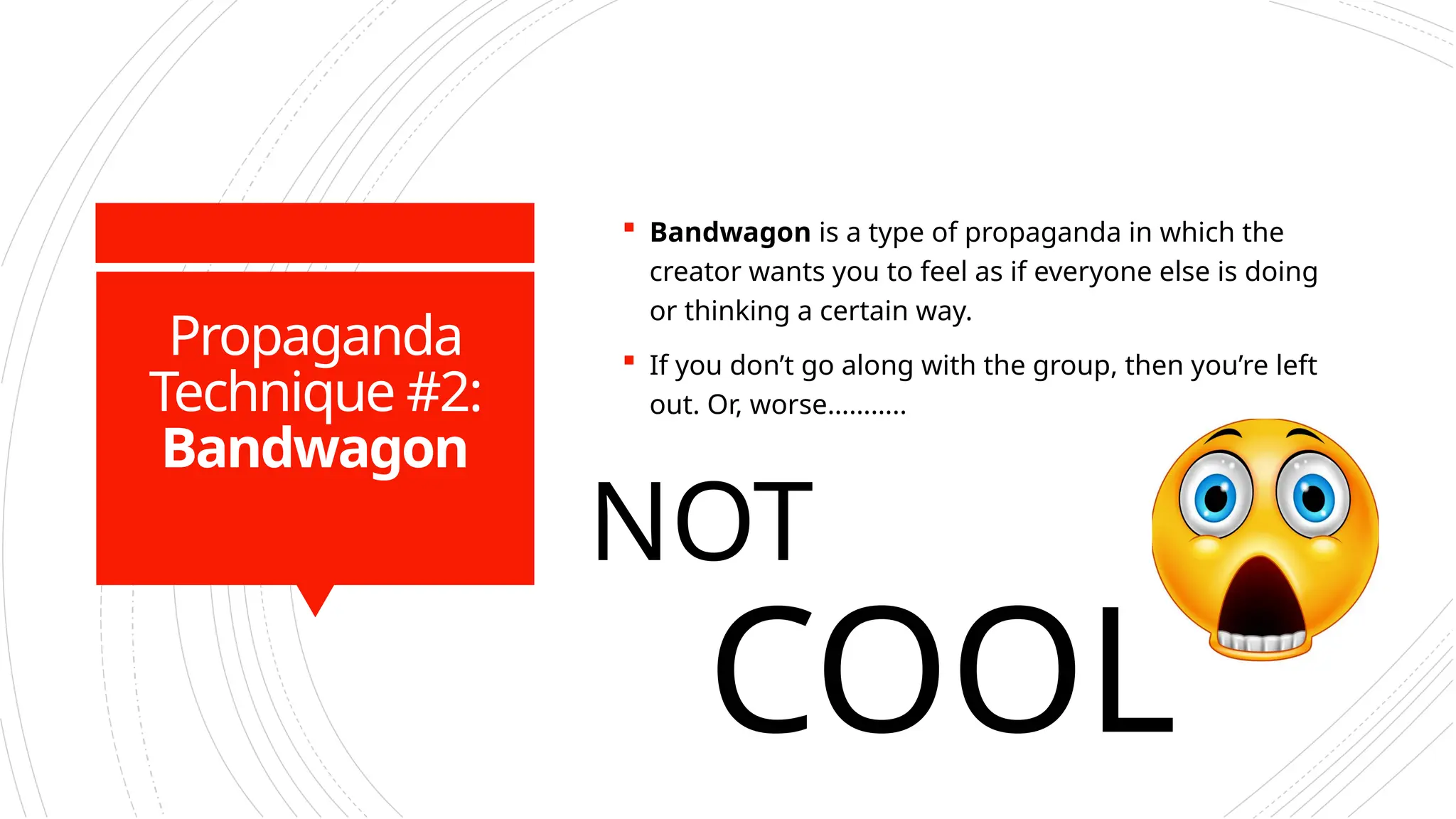 Propaganda
Technique #2:
Bandwagon
 Bandwagon is a type of propaganda in which the
creator wants you to feel as if everyone else is doing
or thinking a certain way.
 If you don’t go along with the group, then you’re left
out. Or, worse………..
NOT
COOL
 