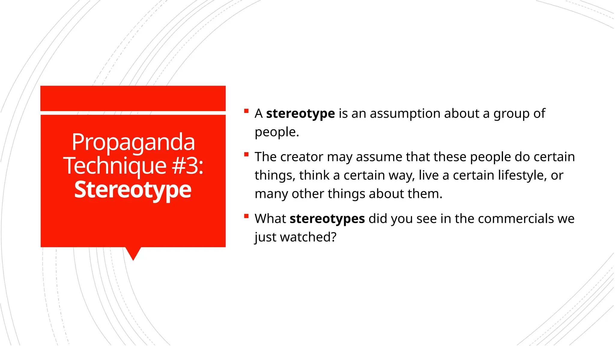 Propaganda
Technique #3:
Stereotype
 A stereotype is an assumption about a group of
people.
 The creator may assume that these people do certain
things, think a certain way, live a certain lifestyle, or
many other things about them.
 What stereotypes did you see in the commercials we
just watched?
 