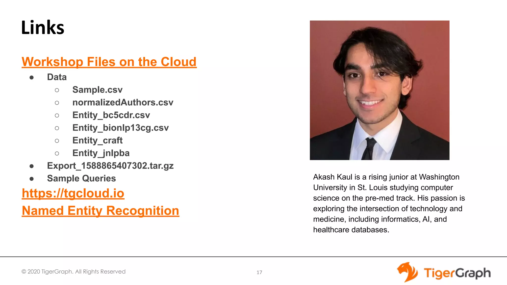 © 2020 TigerGraph. All Rights Reserved
Links
17
Workshop Files on the Cloud
● Data
○ Sample.csv
○ normalizedAuthors.csv
○ Entity_bc5cdr.csv
○ Entity_bionlp13cg.csv
○ Entity_craft
○ Entity_jnlpba
● Export_1588865407302.tar.gz
● Sample Queries
https://tgcloud.io
Named Entity Recognition
Akash Kaul is a rising junior at Washington
University in St. Louis studying computer
science on the pre-med track. His passion is
exploring the intersection of technology and
medicine, including informatics, AI, and
healthcare databases.
 