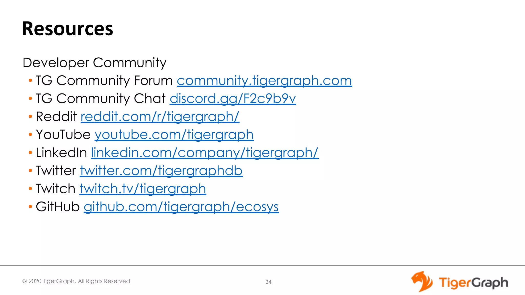 © 2020 TigerGraph. All Rights Reserved
Resources
24
Developer Community
• TG Community Forum community.tigergraph.com
• TG Community Chat discord.gg/F2c9b9v
• Reddit reddit.com/r/tigergraph/
• YouTube youtube.com/tigergraph
• LinkedIn linkedin.com/company/tigergraph/
• Twitter twitter.com/tigergraphdb
• Twitch twitch.tv/tigergraph
• GitHub github.com/tigergraph/ecosys
 