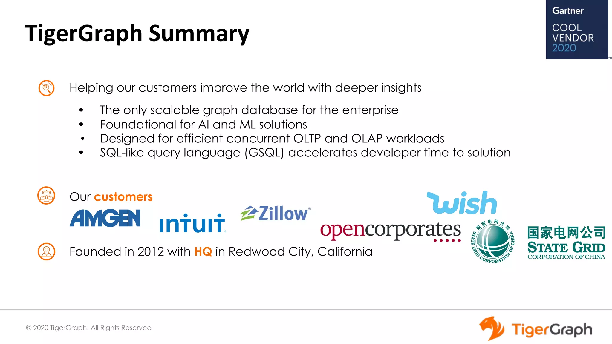 © 2020 TigerGraph. All Rights Reserved
TigerGraph Summary
Helping our customers improve the world with deeper insights
• The only scalable graph database for the enterprise
• Foundational for AI and ML solutions
• Designed for efficient concurrent OLTP and OLAP workloads
• SQL-like query language (GSQL) accelerates developer time to solution
Our customers
Founded in 2012 with HQ in Redwood City, California
 